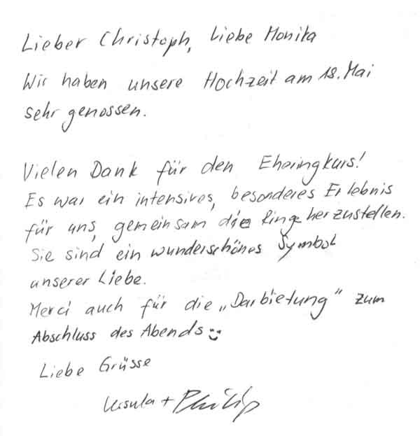 Wir haben unsere Hochzeit am 18. Mai sehr genossen. Vielen Dank für den Eheringkurs. Es war ein intensives, besonderes Erlebnis für uns gemeinsam die Ringe herzustellen. Sie sind ein wunderschönes Symbol unserer Liebe. Merci auch für die "Darbietung" zum Abschluss des Abends  Liebe Grüsse   Ursula & Philip
